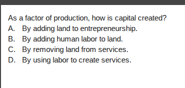 as a factor of production, how is capital created?\na. by adding land to entrepreneurship.\nb. by adding human labor to land.\nc. by removing land from services.\nd. by using labor to create services.