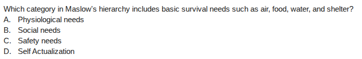 which category in maslows hierarchy includes basic survival needs such as air, food, water, and shelter?\na. physiological needs\nb. social needs\nc. safety needs\nd. self actualization