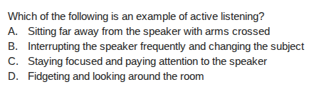 which of the following is an example of active listening?\na. sitting far away from the speaker with arms crossed\nb. interrupting the speaker frequently and changing the subject\nc. staying focused and paying attention to the speaker\nd. fidgeting and looking around the room