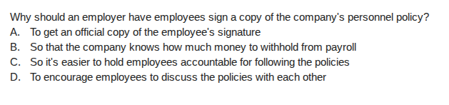 why should an employer have employees sign a copy of the companys personnel policy?\na. to get an official copy of the employees signature\nb. so that the company knows how much money to withhold from payroll\nc. so its easier to hold employees accountable for following the policies\nd. to encourage employees to discuss the policies with each other