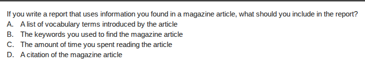 if you write a report that uses information you found in a magazine article, what should you include in the report?\na. a list of vocabulary terms introduced by the article\nb. the keywords you used to find the magazine article\nc. the amount of time you spent reading the article\nd. a citation of the magazine article