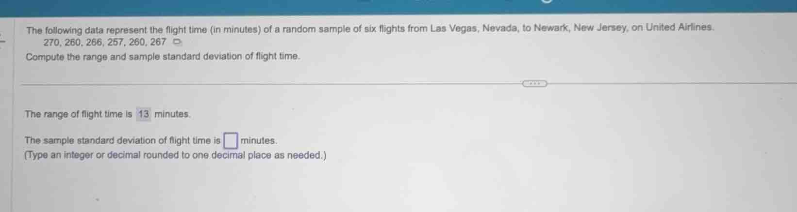 the following data represent the flight time (in minutes) of a random sample of six flights from las vegas, nevada, to newark, new jersey, on united airlines.270, 260, 266, 257, 260, 267compute the range and sample standard deviation of flight time.the range of flight time is 13 minutes.the sample standard deviation of flight time is □ minutes.(type an integer or decimal rounded to one decimal place as needed.)