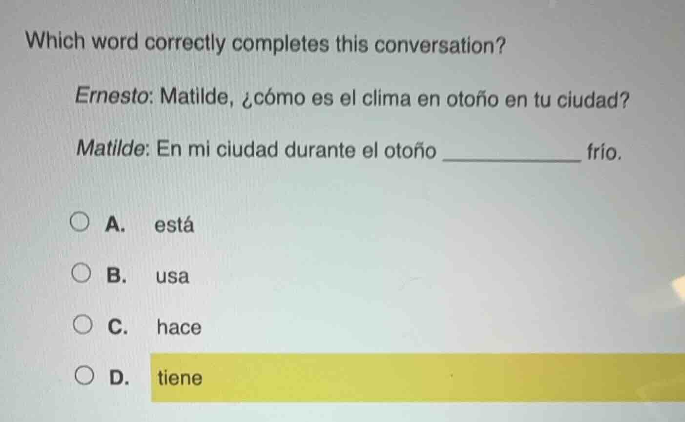 which word correctly completes this conversation?\nernesto: matilde, ¿cómo es el clima en otoño en tu ciudad?\nmatilde: en mi ciudad durante el otoño ____________ frío.\na. está\nb. usa\nc. hace\nd. tiene