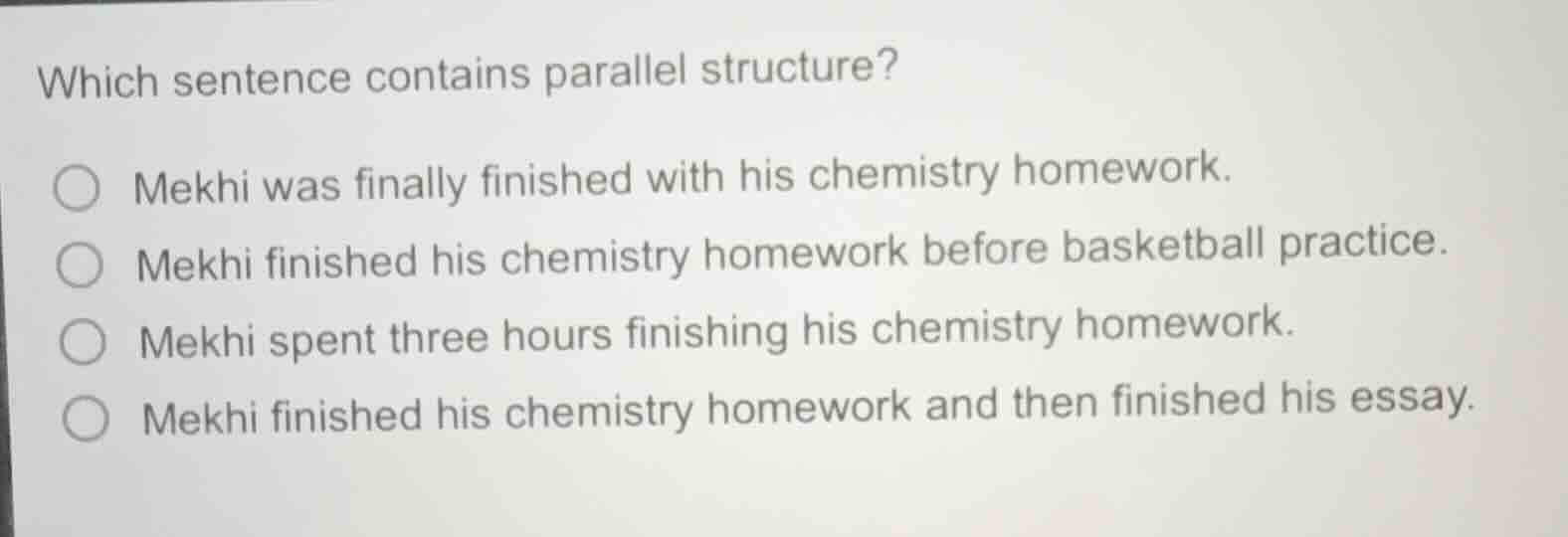 which sentence contains parallel structure?○ mekhi was finally finished with his chemistry homework.○ mekhi finished his chemistry homework before basketball practice.○ mekhi spent three hours finishing his chemistry homework.○ mekhi finished his chemistry homework and then finished his essay.