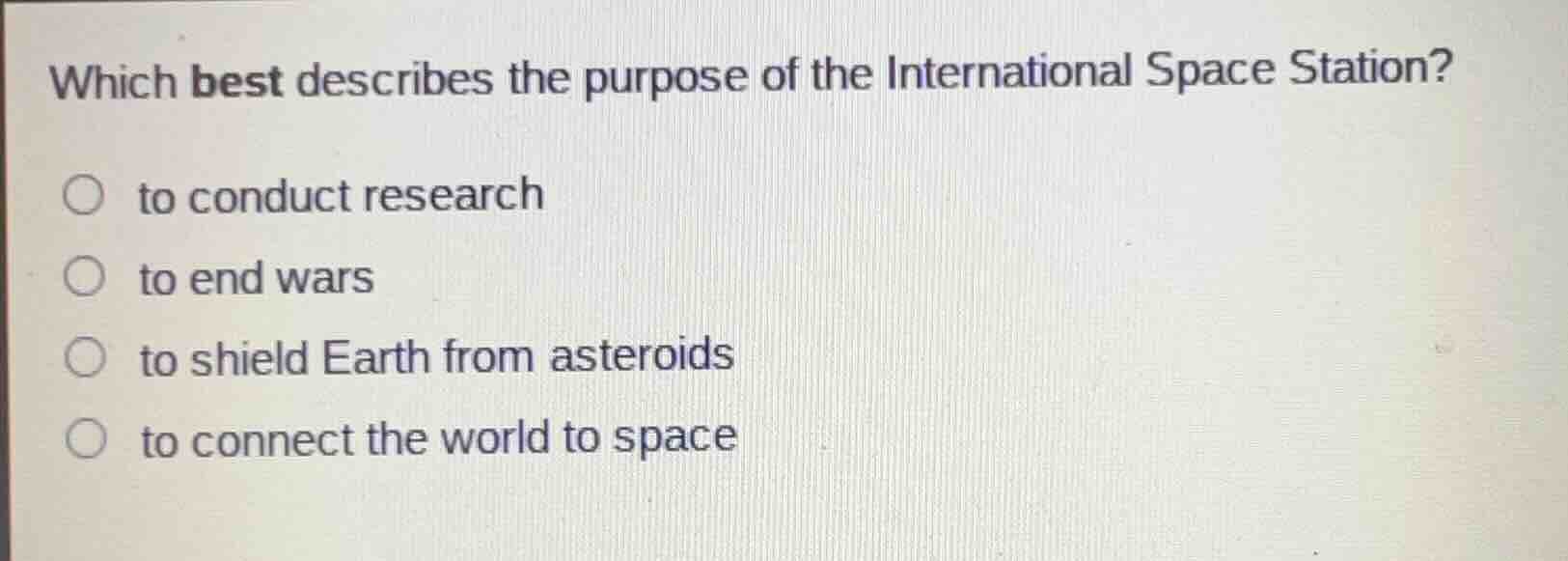 which best describes the purpose of the international space station?○ to conduct research○ to end wars○ to shield earth from asteroids○ to connect the world to space