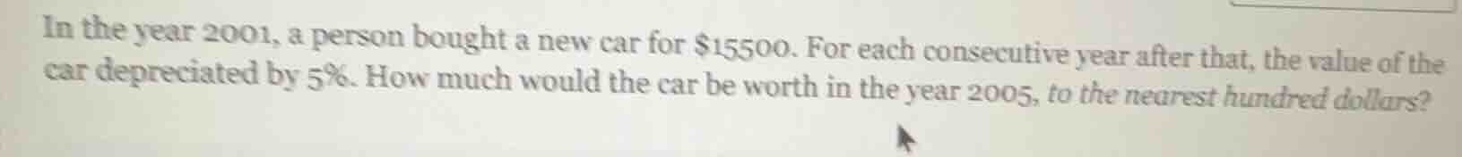 in the year 2001, a person bought a new car for $15500. for each consecutive year after that, the value of the car depreciated by 5%. how much would the car be worth in the year 2005, to the nearest hundred dollars?