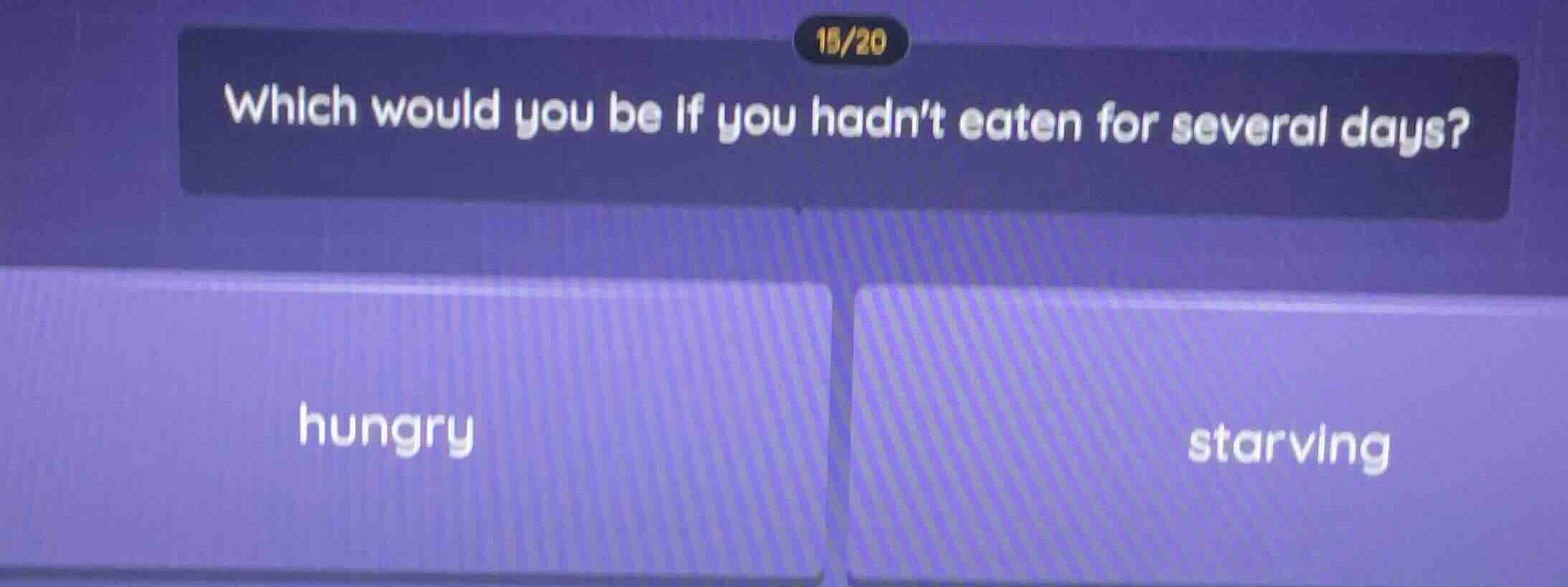 15/20 which would you be if you hadnt eaten for several days? hungry st…