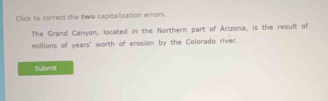 click to correct the two capitalization errors.\nthe grand canyon, located in the northern part of arizona, is the result of millions of years worth of erosion by the colorado river.\nsubmit