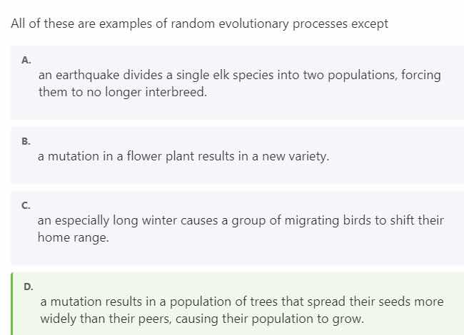 all of these are examples of random evolutionary processes except\na.\nan earthquake divides a single elk species into two populations, forcing them to no longer interbreed.\nb.\na mutation in a flower plant results in a new variety.\nc.\nan especially long winter causes a group of migrating birds to shift their home range.\nd.\na mutation results in a population of trees that spread their seeds more widely than their peers, causing their population to grow.