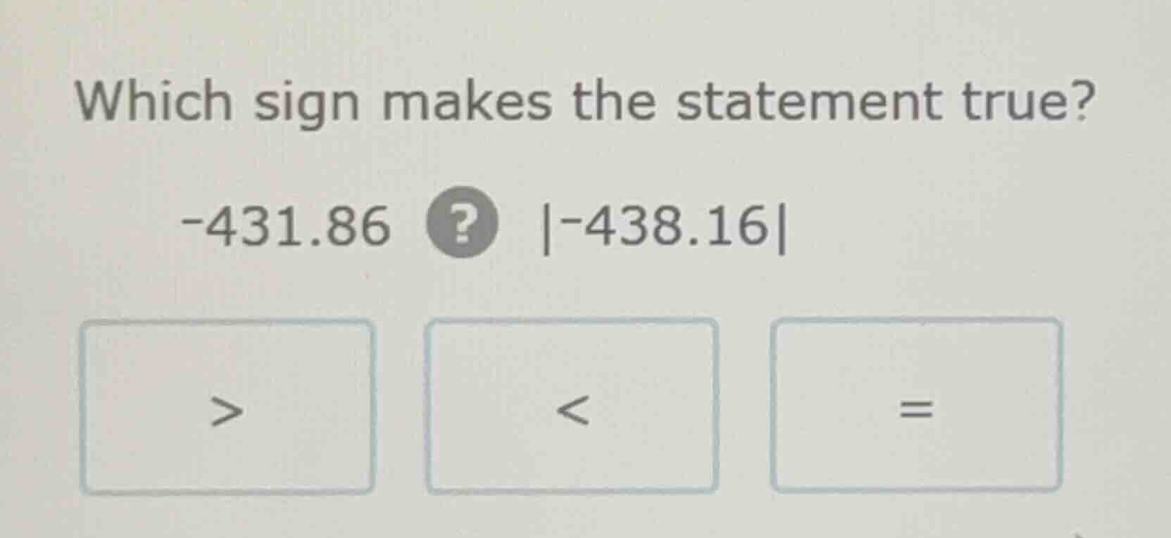 which sign makes the statement true? -431.86 ? |-438.16| > < =