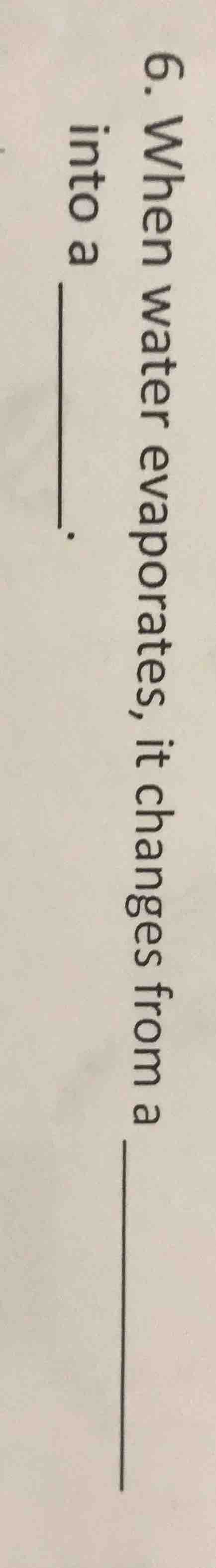 6. when water evaporates, it changes from a ____ into a ____.