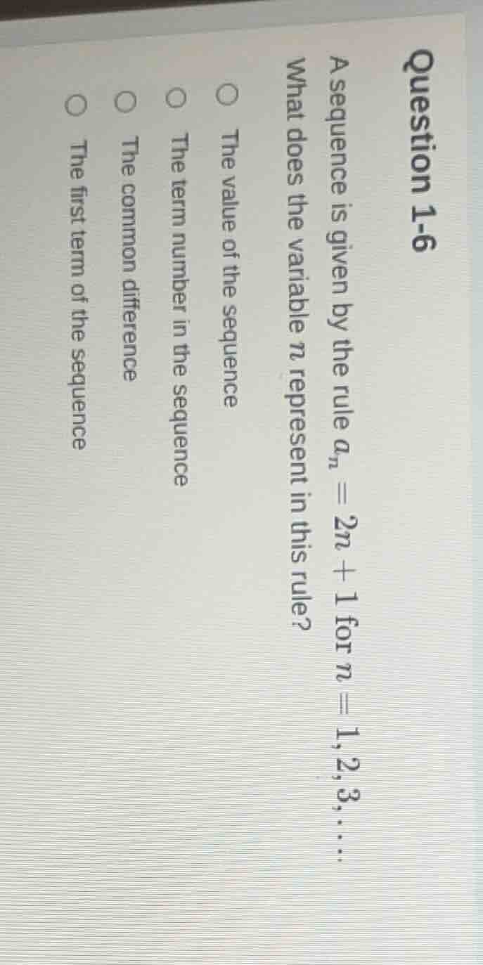 question 1-6\na sequence is given by the rule $a_n = 2n + 1$ for $n = 1, 2, 3, \\dots$\nwhat does the variable $n$ represent in this rule?\n○ the value of the sequence\n○ the term number in the sequence\n○ the common difference\n○ the first term of the sequence