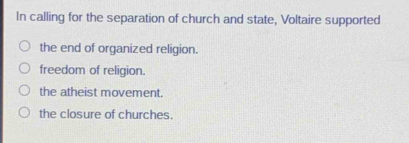 in calling for the separation of church and state, voltaire supported\nthe end of organized religion.\nfreedom of religion.\nthe atheist movement.\nthe closure of churches.