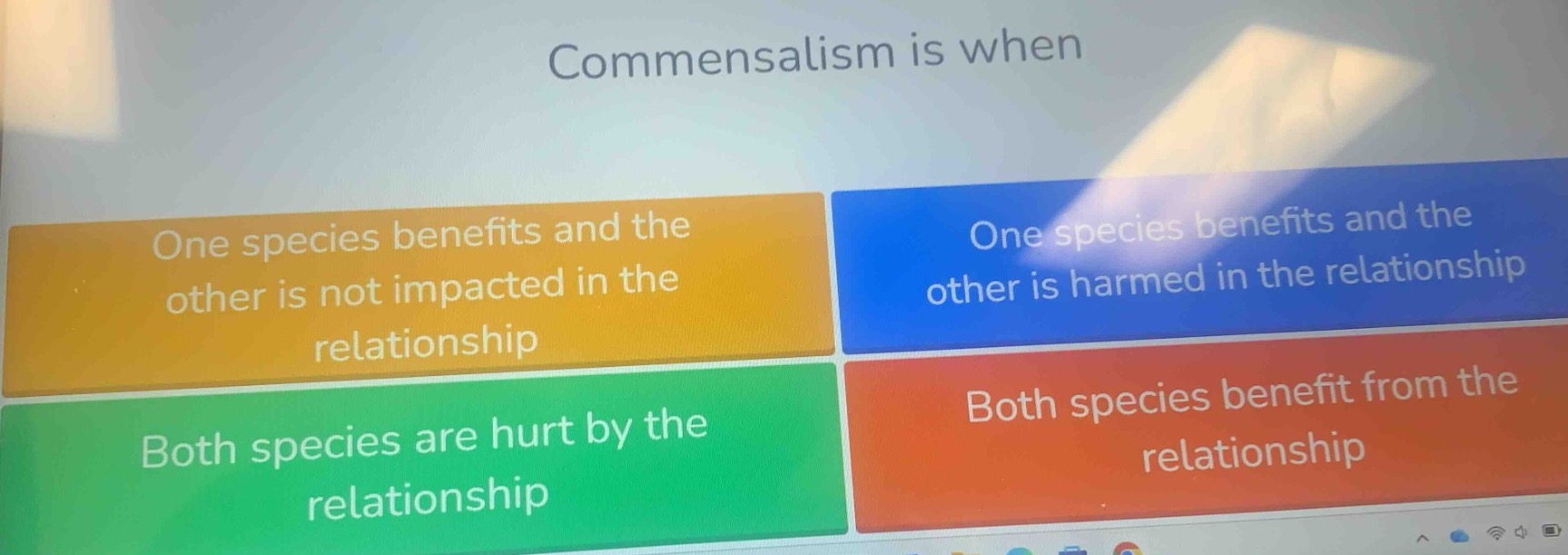 commensalism is when\none species benefits and the other is not impacted in the relationship\none species benefits and the other is harmed in the relationship\nboth species are hurt by the relationship\nboth species benefit from the relationship