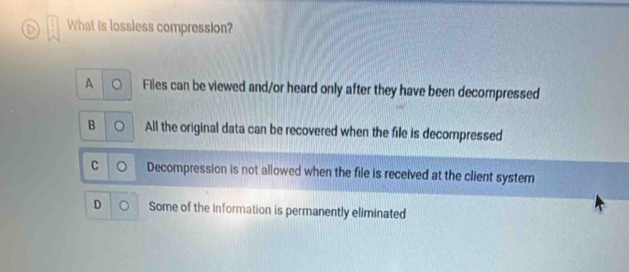 what is lossless compression?\na files can be viewed and/or heard only after they have been decompressed\nb all the original data can be recovered when the file is decompressed\nc decompression is not allowed when the file is received at the client system\nd some of the information is permanently eliminated