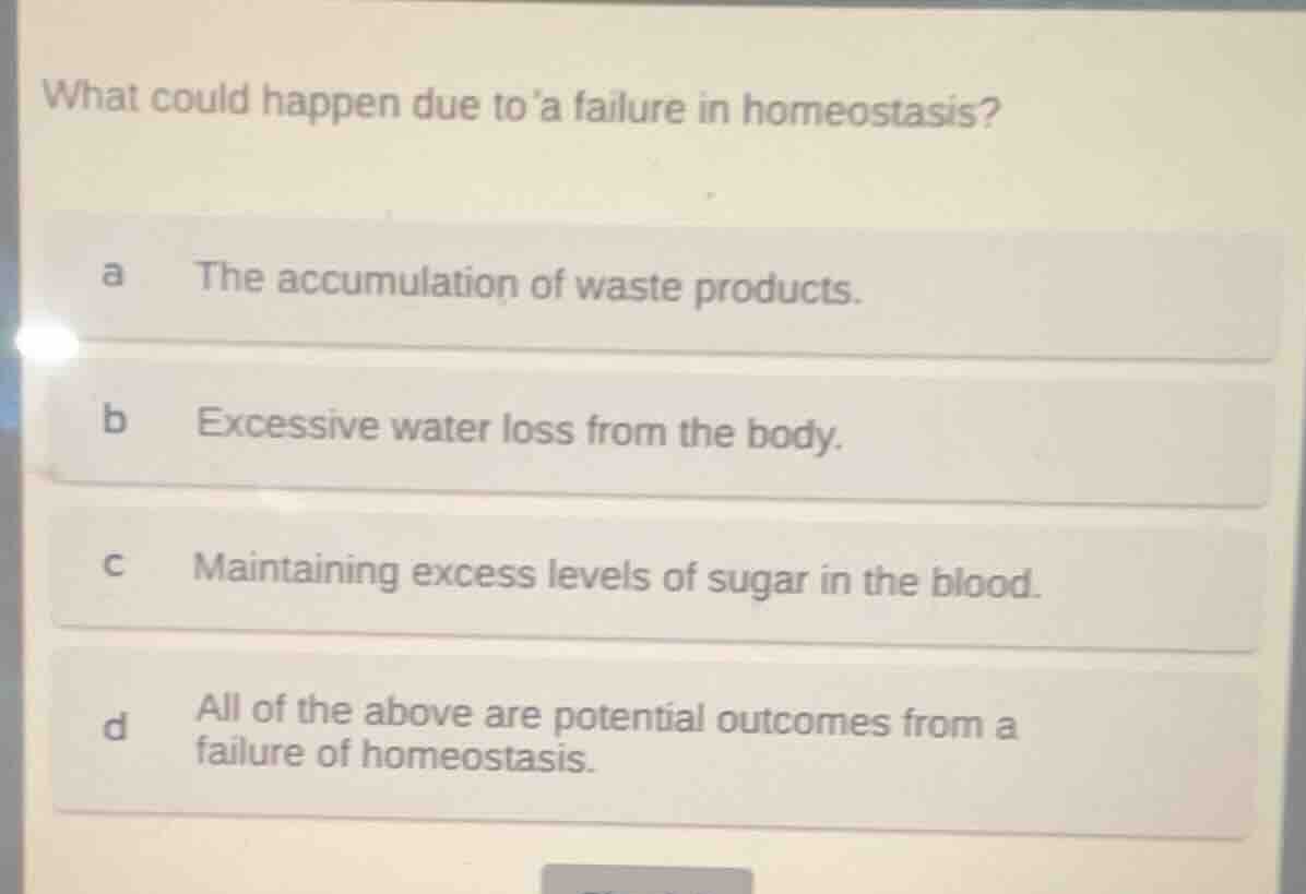 what could happen due to a failure in homeostasis?\na the accumulation of waste products.\nb excessive water loss from the body.\nc maintaining excess levels of sugar in the blood.\nd all of the above are potential outcomes from a failure of homeostasis.