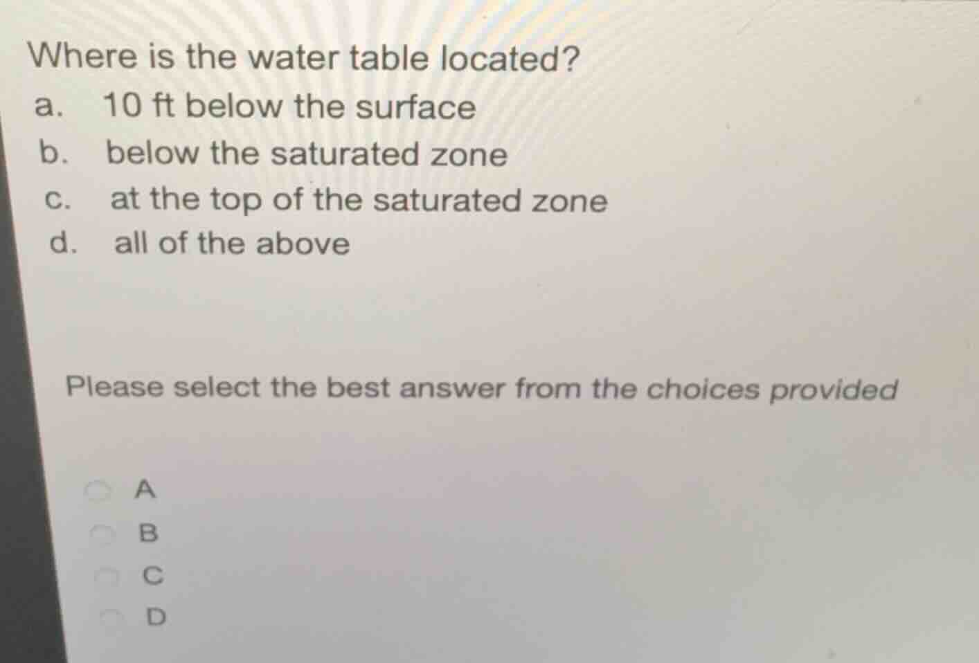 where is the water table located?\na. 10 ft below the surface\nb. below the saturated zone\nc. at the top of the saturated zone\nd. all of the above\nplease select the best answer from the choices provided\na\nb\nc\nd
