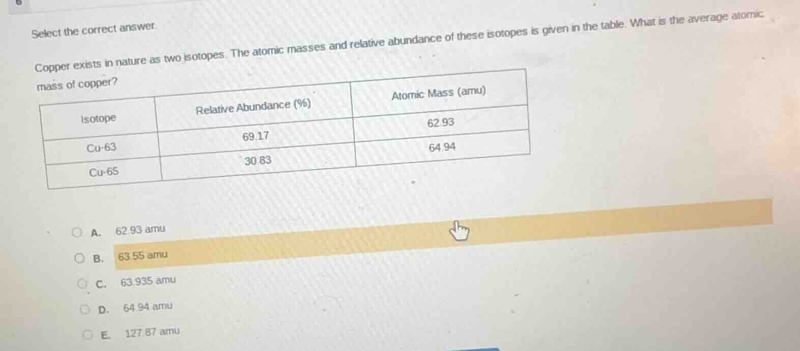 select the correct answer.\ncopper exists in nature as two isotopes. the atomic masses and relative abundance of these isotopes is given in the table. what is the average atomic mass of copper?\n|isotope|relative abundance (%)|atomic mass (amu)|\n| ---- | ---- | ---- |\n|cu-63|69.17|62.93|\n|cu-65|30.83|64.94|\na. 62.93 amu\nb. 63.55 amu\nc. 63.935 amu\nd. 64.94 amu\ne. 127.87 amu