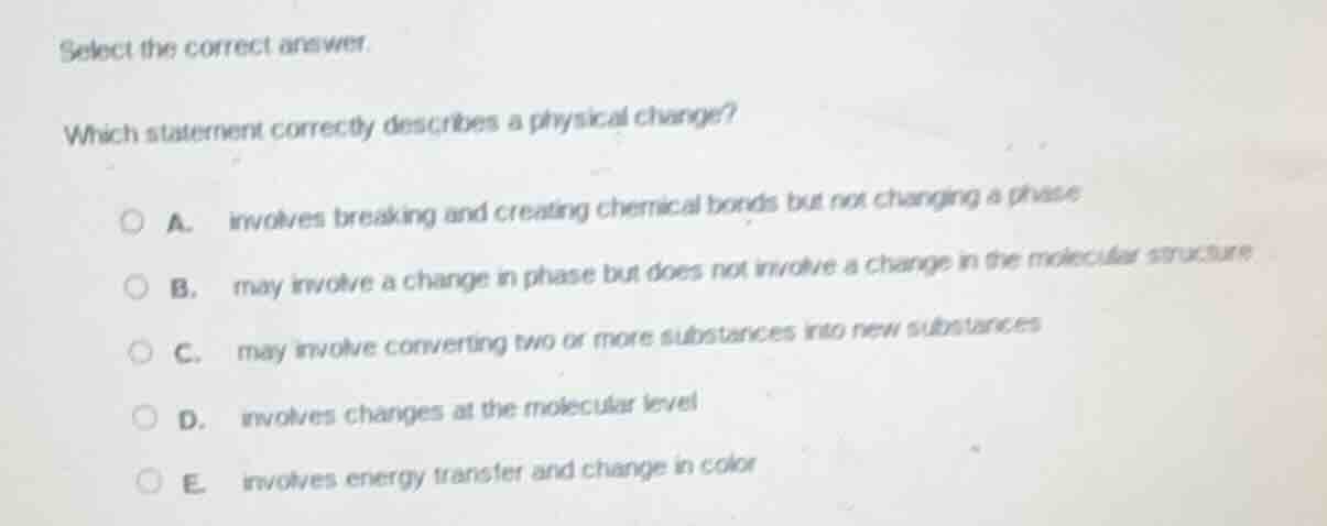 select the correct answer.\nwhich statement correctly describes a physical change?\na. involves breaking and creating chemical bonds but not changing a phase\nb. may involve a change in phase but does not involve a change in the molecular structure\nc. may involve converting two or more substances into new substances\nd. involves changes at the molecular level\ne. involves energy transfer and change in color