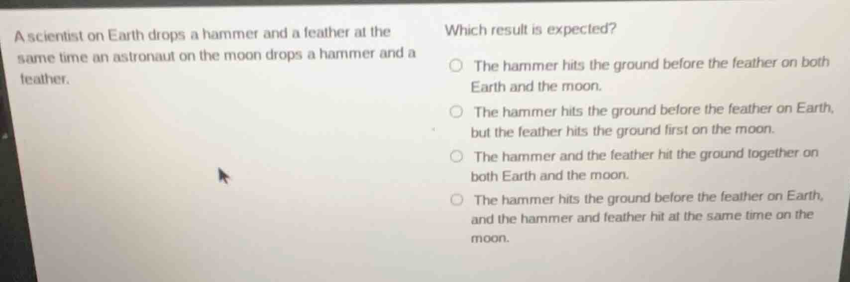 a scientist on earth drops a hammer and a feather at the same time an astronaut on the moon drops a hammer and a feather.\nwhich result is expected?\nthe hammer hits the ground before the feather on both earth and the moon.\nthe hammer hits the ground before the feather on earth, but the feather hits the ground first on the moon.\nthe hammer and the feather hit the ground together on both earth and the moon.\nthe hammer hits the ground before the feather on earth, and the hammer and feather hit at the same time on the moon.