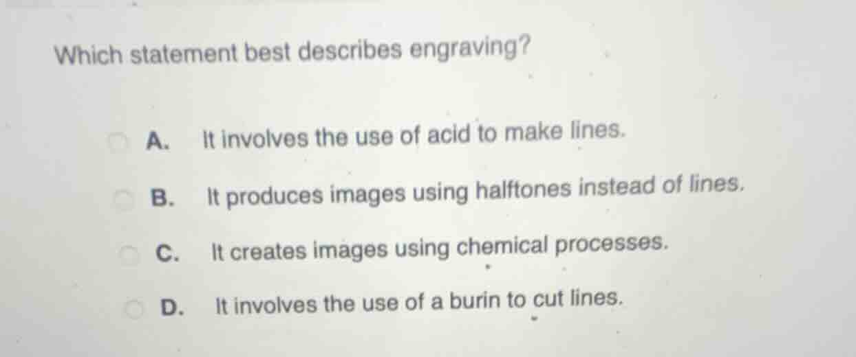 which statement best describes engraving?\na. it involves the use of acid to make lines.\nb. it produces images using halftones instead of lines.\nc. it creates images using chemical processes.\nd. it involves the use of a burin to cut lines.