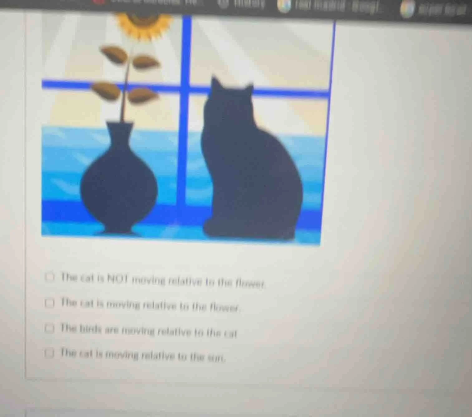 □ the cat is not moving relative to the flower.□ the cat is moving rela…