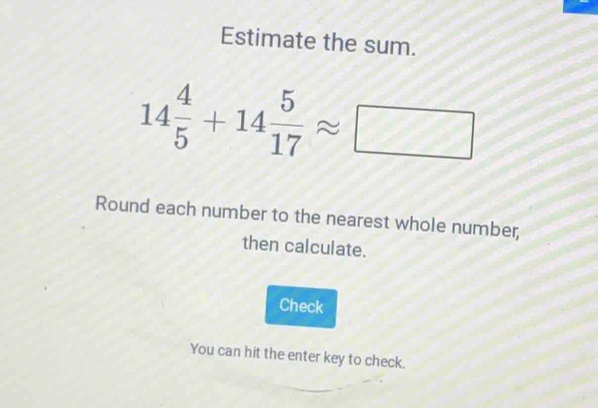 estimate the sum. $14\\frac{4}{5} + 14\\frac{5}{17} \\approx \\square$ …