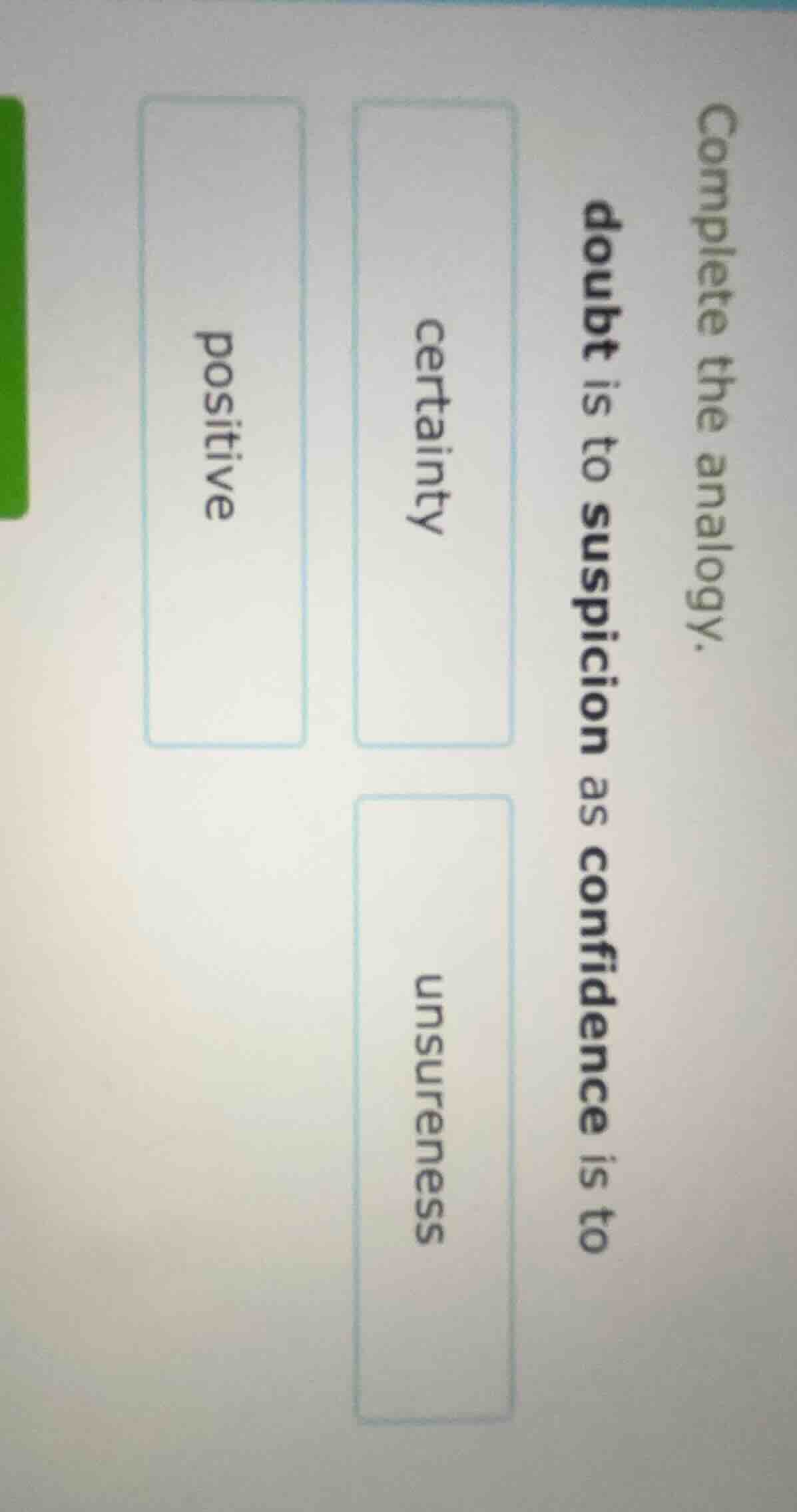 complete the analogy.doubt is to suspicion as confidence is tocertainty…