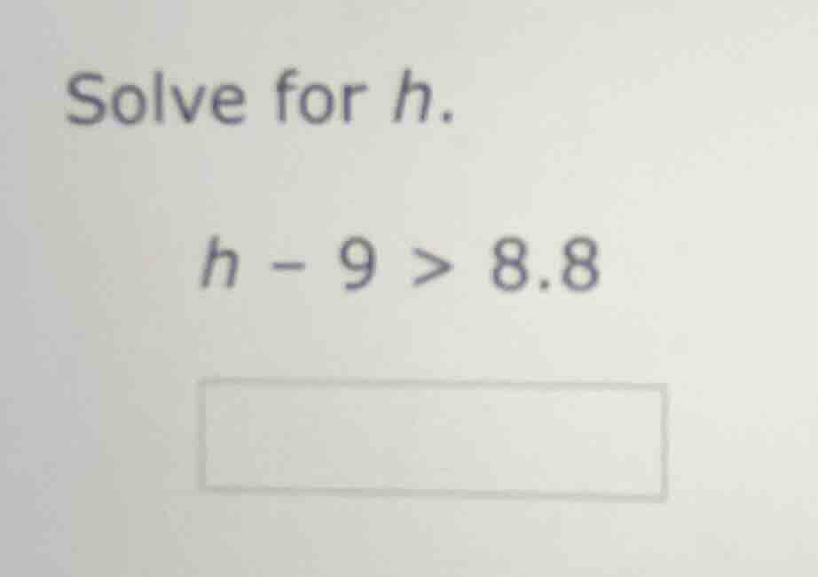 solve for h. $h - 9 > 8.8$