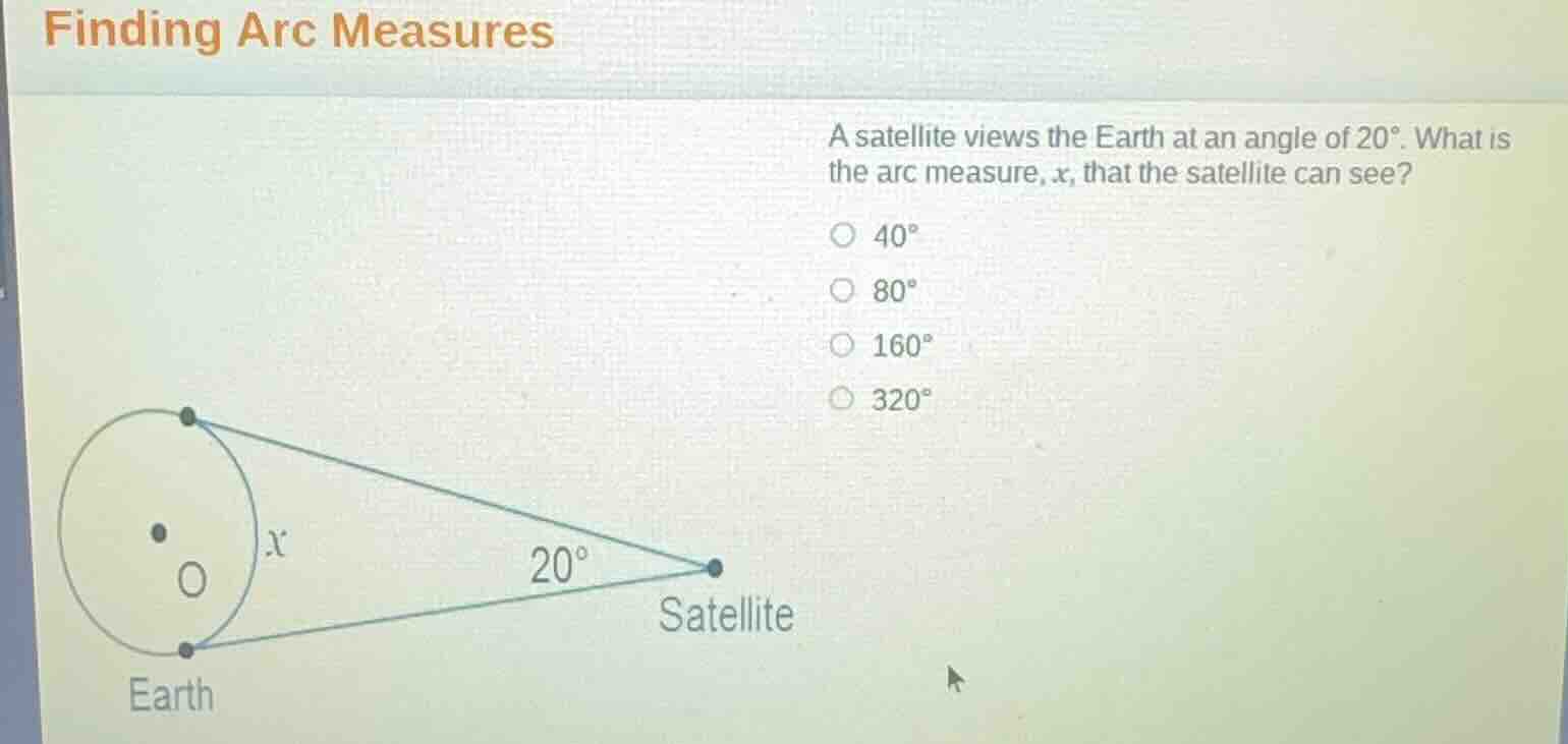 finding arc measures\na satellite views the earth at an angle of $20^\\circ$. what is the arc measure, $x$, that the satellite can see?\n$40^\\circ$\n$80^\\circ$\n$160^\\circ$\n$320^\\circ$\nearth\nsatellite