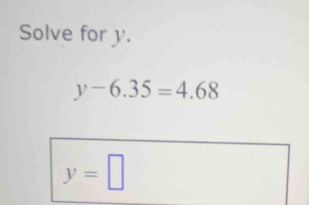 solve for $y$. $y - 6.35 = 4.68$ $y = \\square$
