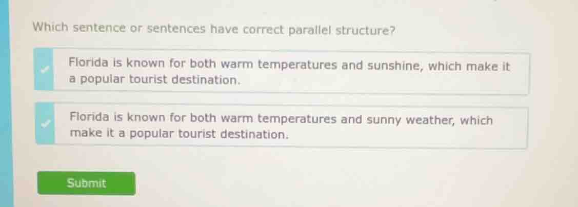 which sentence or sentences have correct parallel structure?\nflorida is known for both warm temperatures and sunshine, which make it a popular tourist destination.\nflorida is known for both warm temperatures and sunny weather, which make it a popular tourist destination.\nsubmit