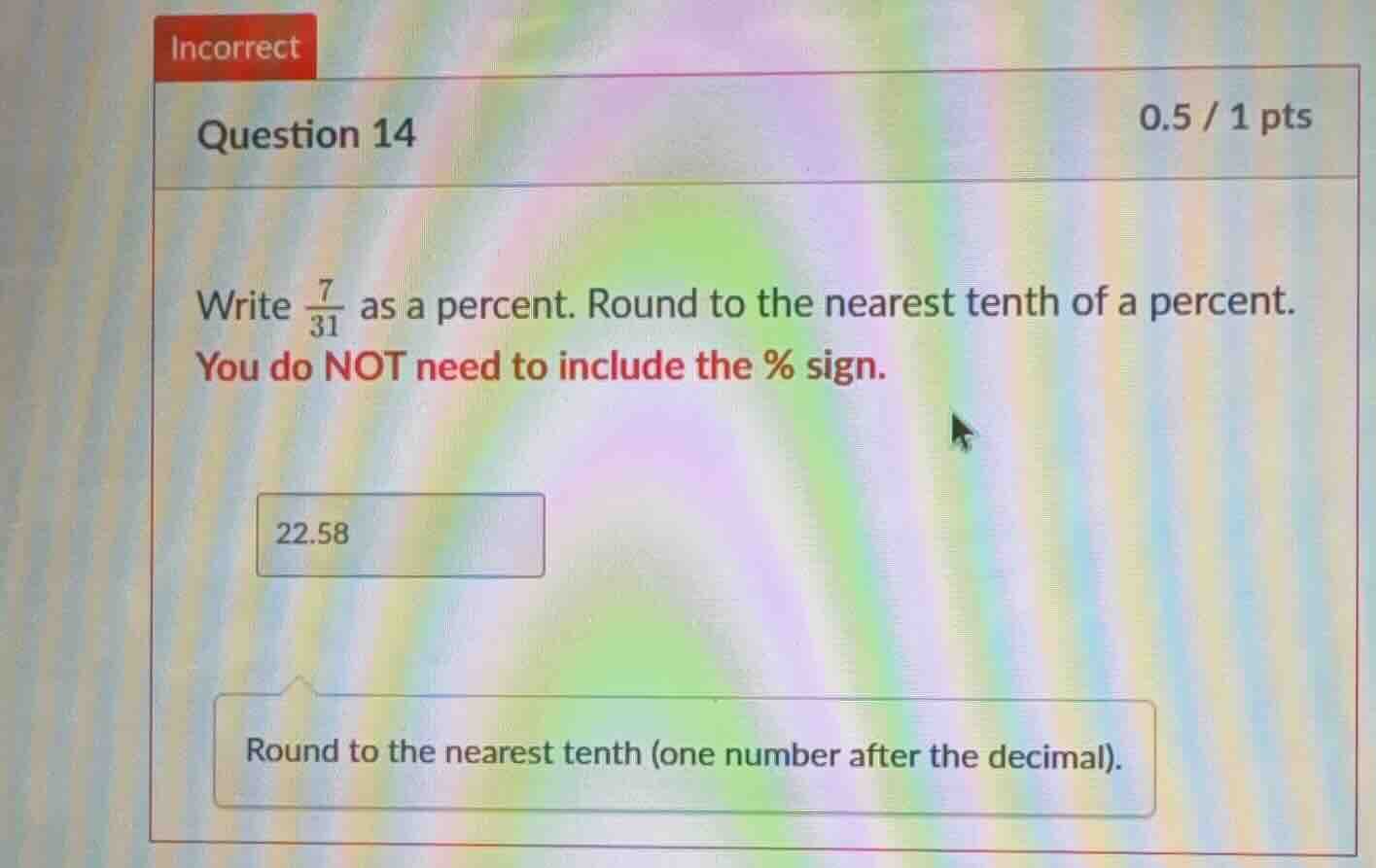 incorrect question 14 0.5 / 1 pts write $\frac{7}{31}$ as a percent. ro…
