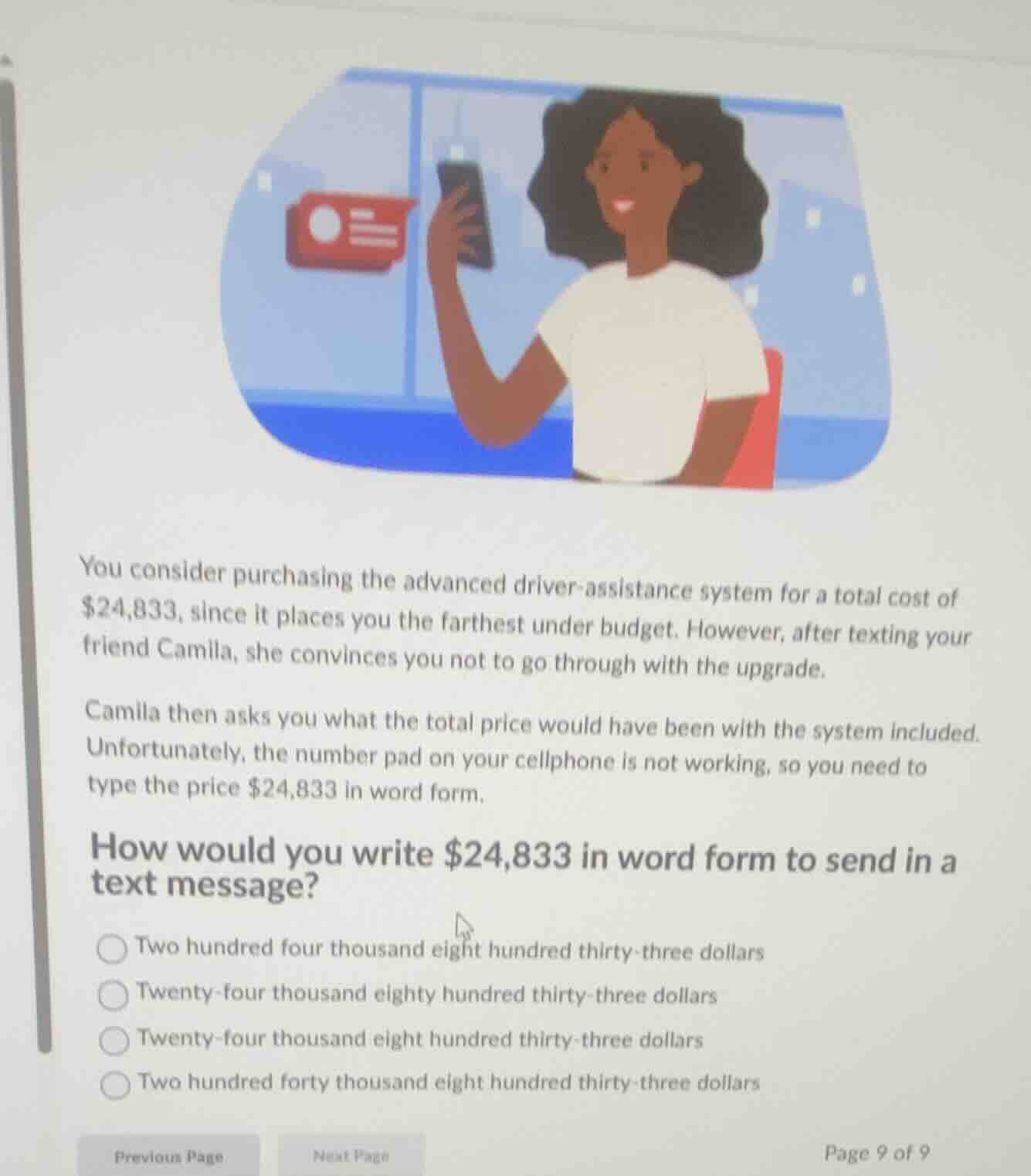 you consider purchasing the advanced driver-assistance system for a total cost of $24,833, since it places you the farthest under budget. however, after texting your friend camila, she convinces you not to go through with the upgrade.\ncamila then asks you what the total price would have been with the system included. unfortunately, the number pad on your cellphone is not working, so you need to type the price $24,833 in word form.\nhow would you write $24,833 in word form to send in a text message?\n○ two hundred four thousand eight hundred thirty-three dollars\n○ twenty-four thousand eighty hundred thirty-three dollars\n○ twenty-four thousand eight hundred thirty-three dollars\n○ two hundred forty thousand eight hundred thirty-three dollars
