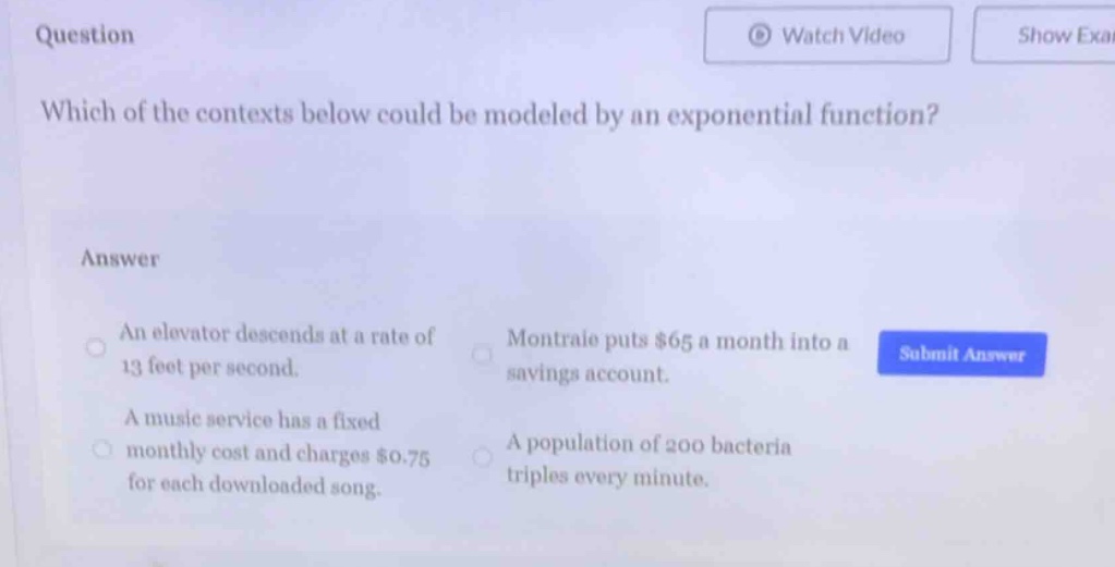 question\nwhich of the contexts below could be modeled by an exponential function?\nanswer\nan elevator descends at a rate of 13 feet per second.\nmontraie puts $65 a month into a savings account.\na music service has a fixed monthly cost and charges $0.75 for each downloaded song.\na population of 200 bacteria triples every minute.