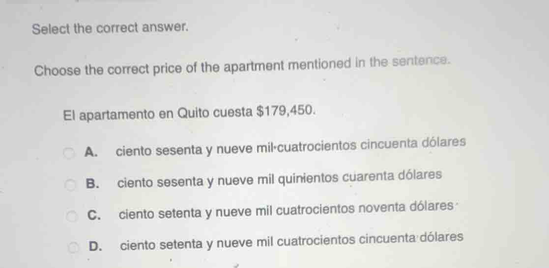 select the correct answer.\nchoose the correct price of the apartment mentioned in the sentence.\nel apartamento en quito cuesta $179,450.\na. ciento sesenta y nueve mil cuatrocientos cincuenta dólares\nb. ciento sesenta y nueve mil quinientos cuarenta dólares\nc. ciento setenta y nueve mil cuatrocientos noventa dólares\nd. ciento setenta y nueve mil cuatrocientos cincuenta dólares