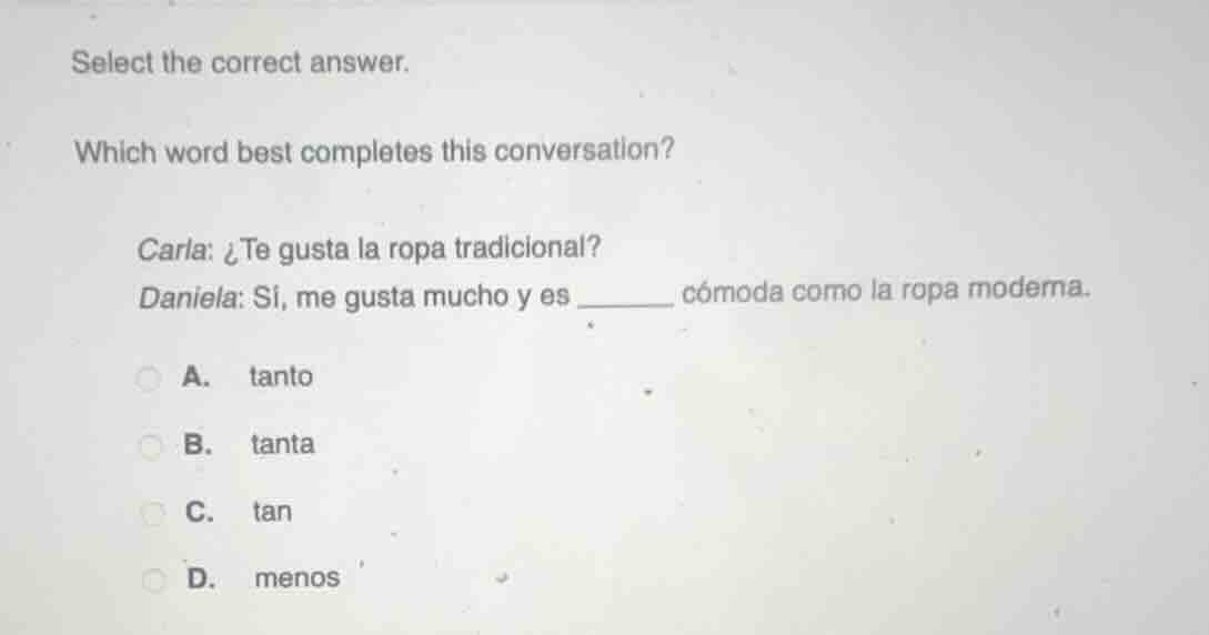 select the correct answer.\nwhich word best completes this conversation?\ncarla: ¿te gusta la ropa tradicional?\ndaniela: sí, me gusta mucho y es ______ cómoda como la ropa moderna.\na. tanto\nb. tanta\nc. tan\nd. menos
