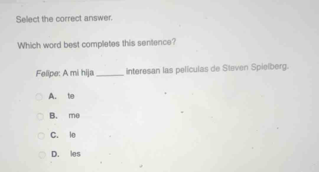 select the correct answer.\nwhich word best completes this sentence?\nfelipe: a mi hija ______ interesan las películas de steven spielberg.\na. te\nb. me\nc. le\nd. les