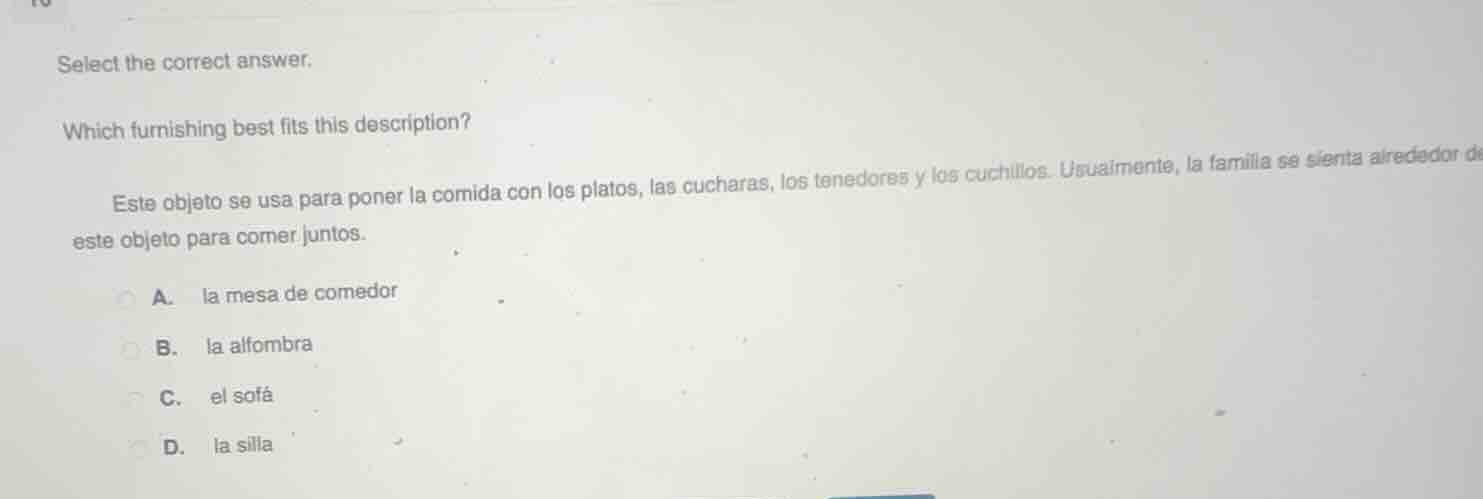select the correct answer.\nwhich furnishing best fits this description?\neste objeto se usa para poner la comida con los platos, las cucharas, los tenedores y los cuchillos. usualmente, la familia se sienta alrededor de este objeto para comer juntos.\na. la mesa de comedor\nb. la alfombra\nc. el sofá\nd. la silla