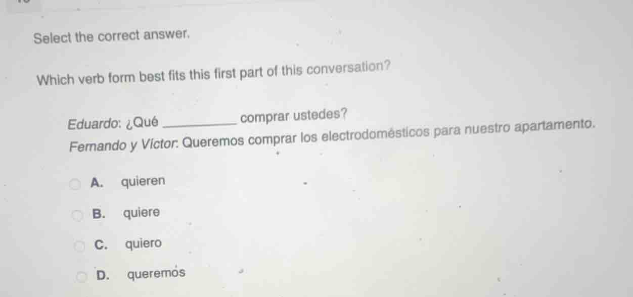 select the correct answer.\nwhich verb form best fits this first part of this conversation?\neduardo: ¿qué _________ comprar ustedes?\nfernando y victor: queremos comprar los electrodomésticos para nuestro apartamento.\na. quieren\nb. quiere\nc. quiero\nd. queremos