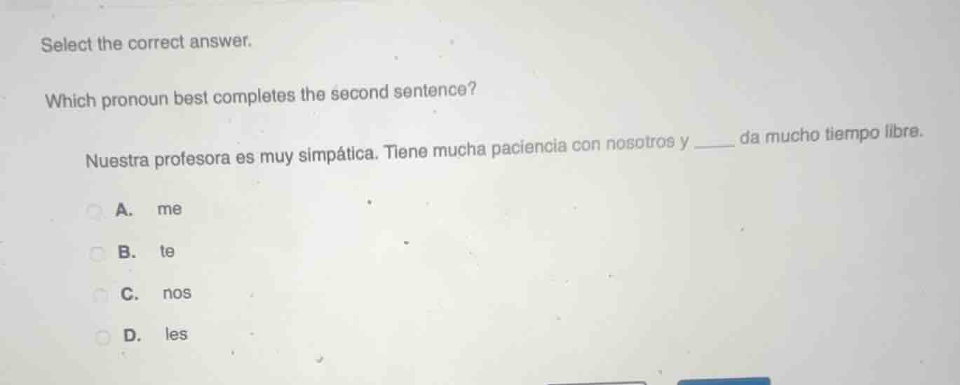 select the correct answer.\nwhich pronoun best completes the second sentence?\nnuestra profesora es muy simpática. tiene mucha paciencia con nosotros y ____ da mucho tiempo libre.\na. me\nb. te\nc. nos\nd. les