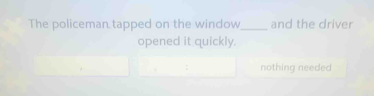 the policeman tapped on the window____ and the driver opened it quickly…