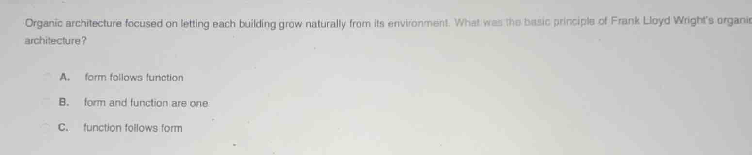 organic architecture focused on letting each building grow naturally from its environment. what was the basic principle of frank lloyd wrights organic architecture?\na. form follows function\nb. form and function are one\nc. function follows form