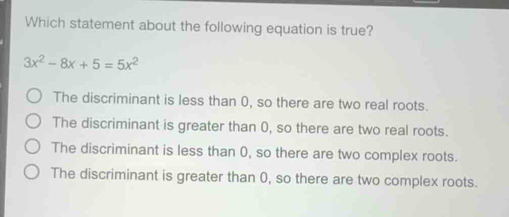 which statement about the following equation is true?\n$3x^2 - 8x + 5 = 5x^2$\nthe discriminant is less than 0, so there are two real roots.\nthe discriminant is greater than 0, so there are two real roots.\nthe discriminant is less than 0, so there are two complex roots.\nthe discriminant is greater than 0, so there are two complex roots.