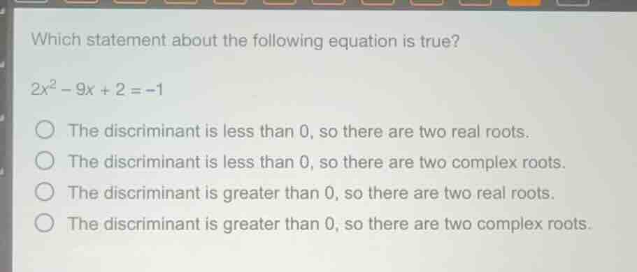 which statement about the following equation is true?\n$2x^2 - 9x + 2 = -1$\nthe discriminant is less than 0, so there are two real roots.\nthe discriminant is less than 0, so there are two complex roots.\nthe discriminant is greater than 0, so there are two real roots.\nthe discriminant is greater than 0, so there are two complex roots.
