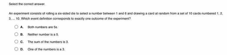 select the correct answer.\nan experiment consists of rolling a six-sided die to select a number between 1 and 6 and drawing a card at random from a set of 10 cards numbered 1, 2, 3, ... 10. which event definition corresponds to exactly one outcome of the experiment?\na. both numbers are 5s.\nb. neither number is a 5.\nc. the sum of the numbers is 3.\nd. one of the numbers is a 3.