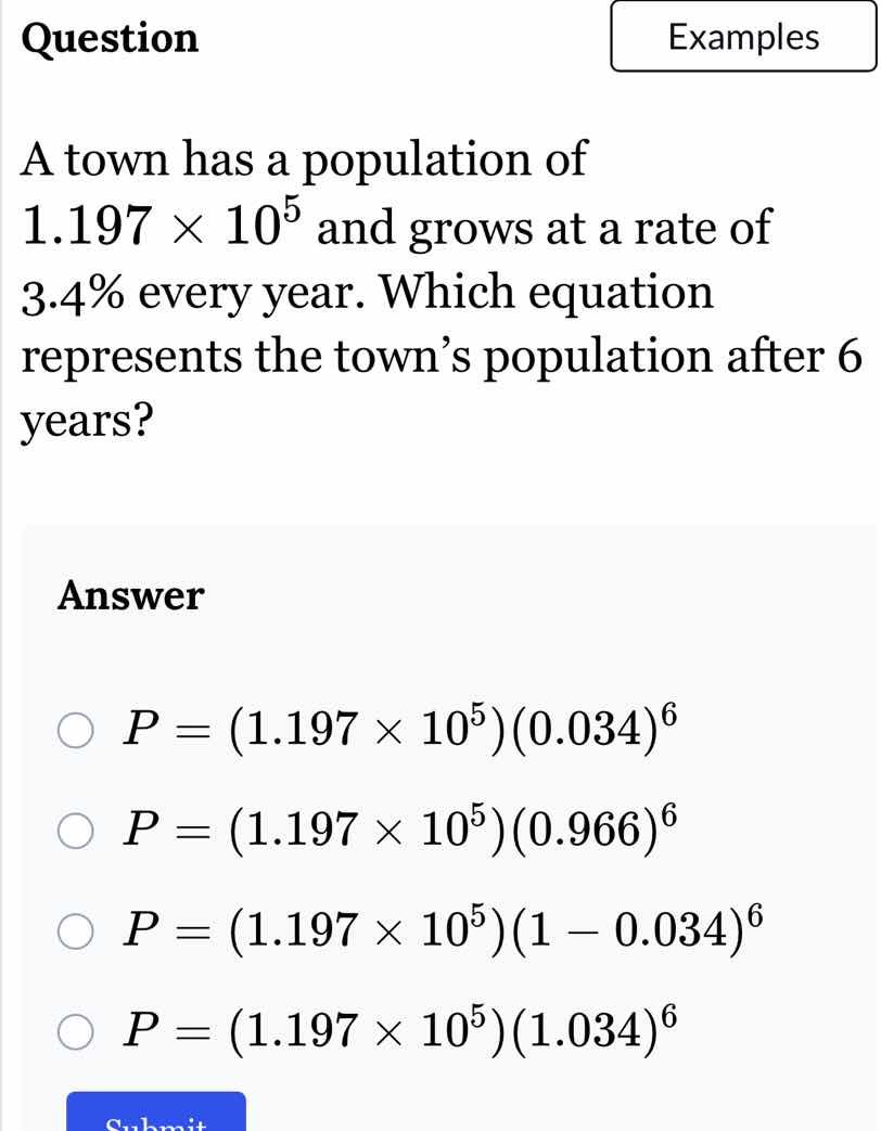 question\na town has a population of $1.197 \\times 10^5$ and grows at a rate of 3.4% every year. which equation represents the towns population after 6 years?\nanswer\n$p = (1.197 \\times 10^5)(0.034)^6$\n$p = (1.197 \\times 10^5)(0.966)^6$\n$p = (1.197 \\times 10^5)(1 - 0.034)^6$\n$p = (1.197 \\times 10^5)(1.034)^6$