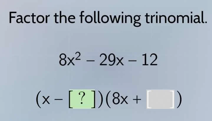 factor the following trinomial. $8x^2 - 29x - 12$ $(x - ?)(8x + )$