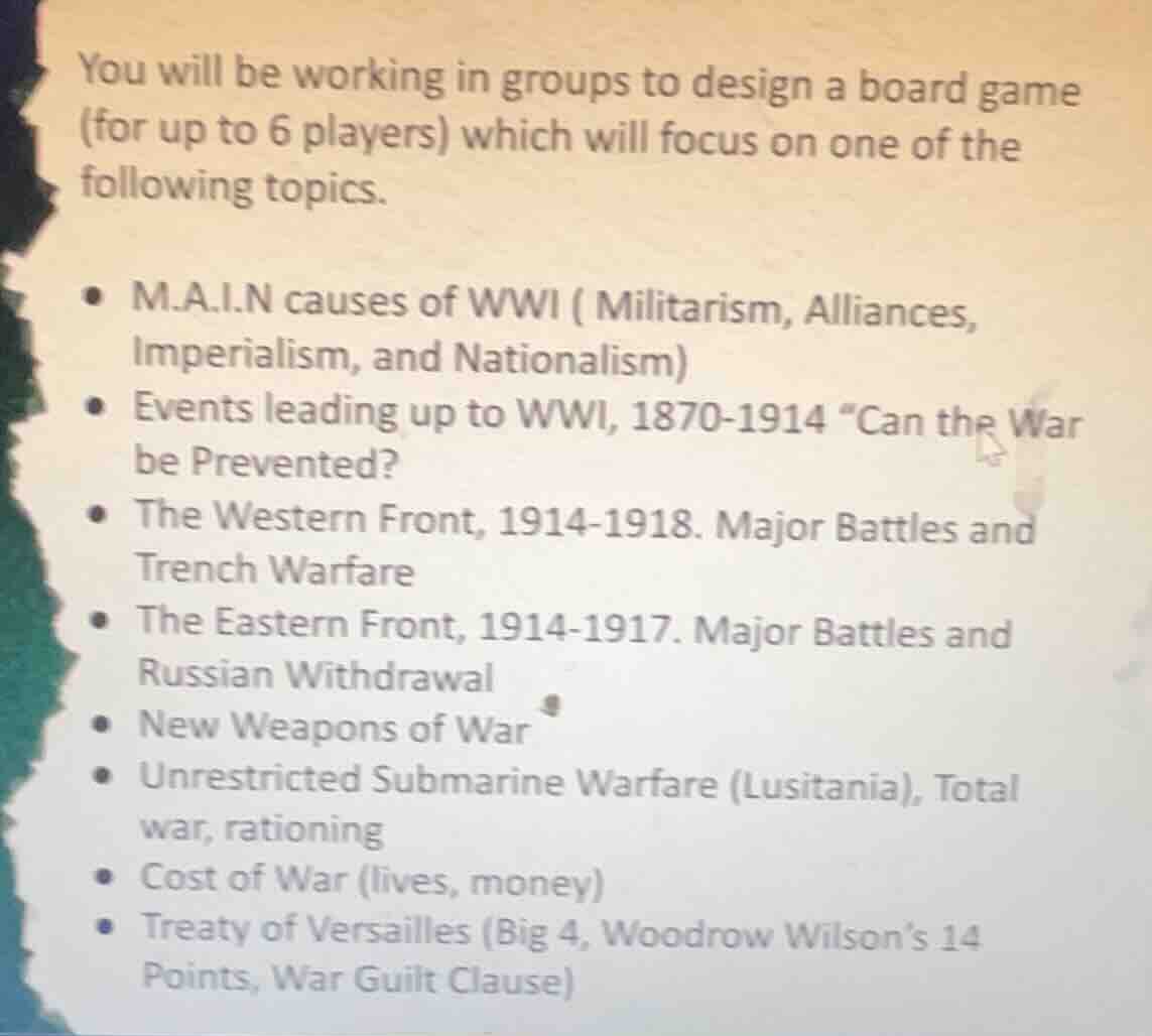 you will be working in groups to design a board game (for up to 6 players) which will focus on one of the following topics.\n• m.a.i.n causes of wwi ( militarism, alliances, imperialism, and nationalism)\n• events leading up to wwi, 1870-1914 “can the war be prevented?\n• the western front, 1914-1918. major battles and trench warfare\n• the eastern front, 1914-1917. major battles and russian withdrawal\n• new weapons of war\n• unrestricted submarine warfare (lusitania), total war, rationing\n• cost of war (lives, money)\n• treaty of versailles (big 4, woodrow wilsons 14 points, war guilt clause)