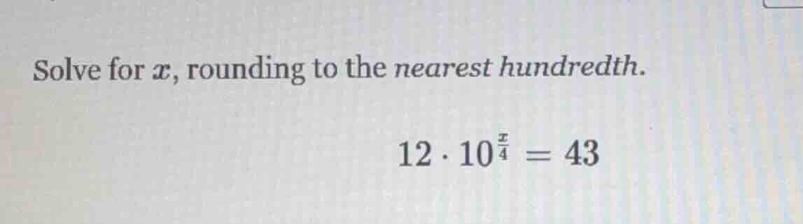 solve for $x$, rounding to the nearest hundredth.\n$12 \\cdot 10^{\\frac{x}{4}} = 43$